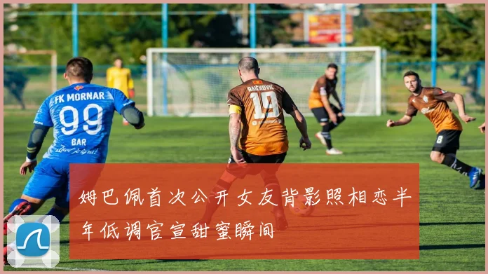 姆巴佩首次公开女友背影照相恋半年低调官宣甜蜜瞬间