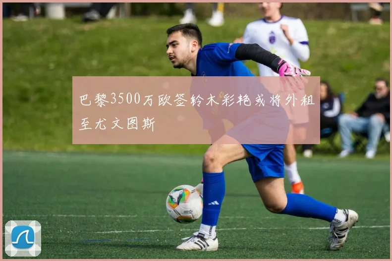 巴黎3500万欧签铃木彩艳或将外租至尤文图斯