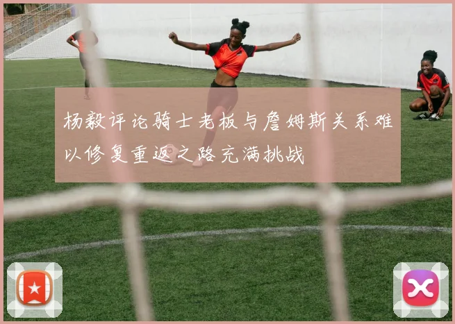 杨毅评论骑士老板与詹姆斯关系难以修复重返之路充满挑战